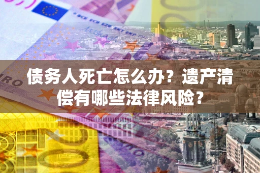 济南债务人死亡怎么办？遗产清偿有哪些法律风险？