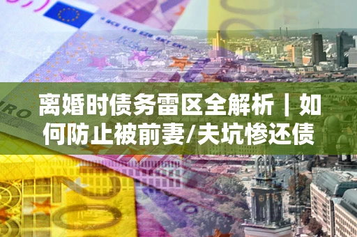 济南离婚时债务雷区全解析｜如何防止被前妻/夫坑惨还债？