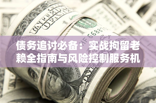 济南债务追讨必备：实战拘留老赖全指南与风险控制服务机构推荐